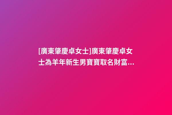 [廣東肇慶卓女士]廣東肇慶卓女士為羊年新生男寶寶取名財富型套餐-第1張-公司起名-玄機派